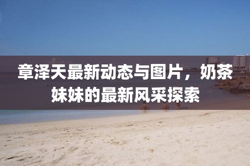 章澤天最新動態(tài)與圖片，奶茶妹妹的最新風(fēng)采探索