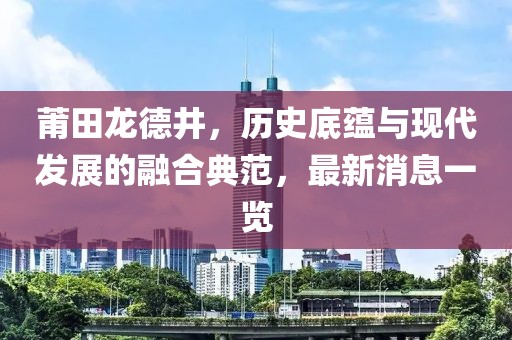 莆田龍德井，歷史底蘊與現(xiàn)代發(fā)展的融合典范，最新消息一覽