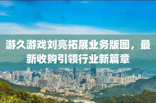 游久游戲劉亮拓展業(yè)務(wù)版圖，最新收購(gòu)引領(lǐng)行業(yè)新篇章
