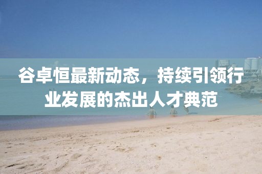 谷卓恒最新動態(tài)，持續(xù)引領(lǐng)行業(yè)發(fā)展的杰出人才典范