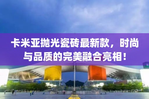 卡米亞拋光瓷磚最新款，時(shí)尚與品質(zhì)的完美融合亮相！