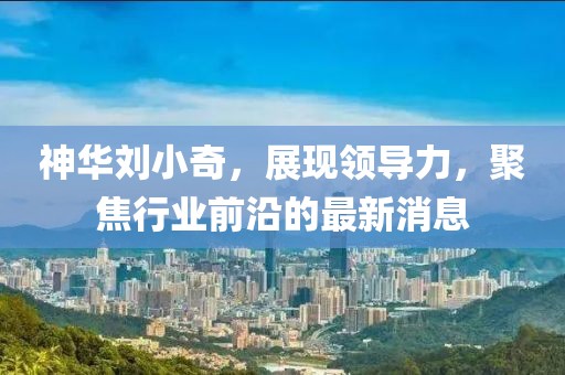 神華劉小奇，展現(xiàn)領(lǐng)導(dǎo)力，聚焦行業(yè)前沿的最新消息