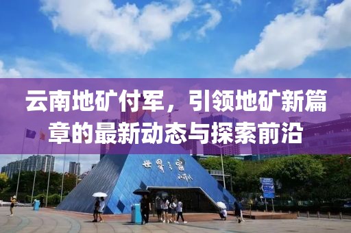 云南地礦付軍，引領(lǐng)地礦新篇章的最新動(dòng)態(tài)與探索前沿