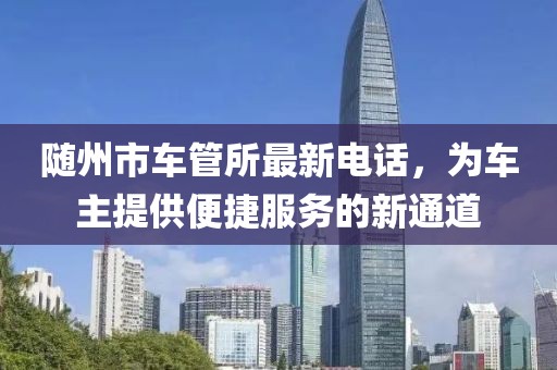 隨州市車管所最新電話，為車主提供便捷服務(wù)的新通道