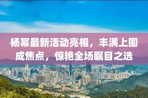 楊冪最新活動亮相，豐滿上圍成焦點，驚艷全場矚目之選