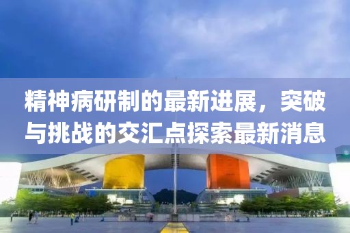 精神病研制的最新進(jìn)展，突破與挑戰(zhàn)的交匯點(diǎn)探索最新消息