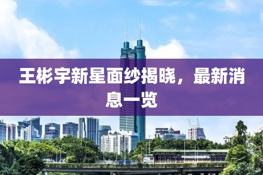 王彬宇新星面紗揭曉，最新消息一覽
