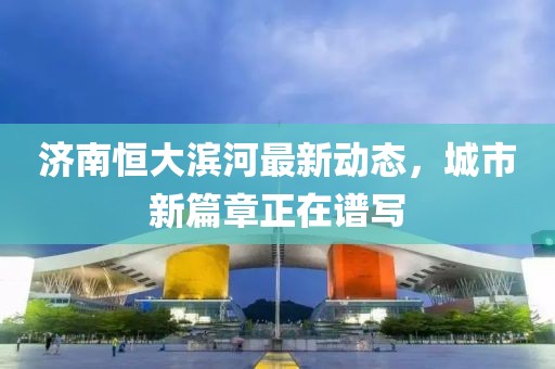 濟(jì)南恒大濱河最新動態(tài)，城市新篇章正在譜寫