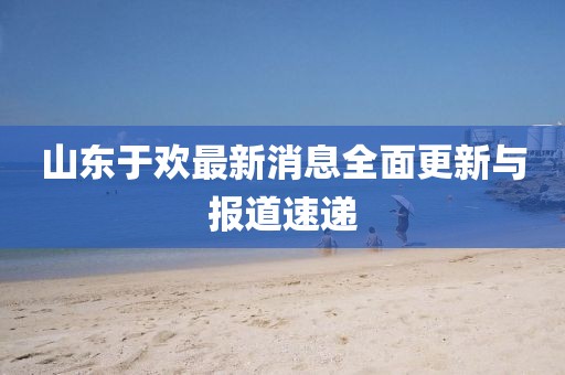 山東于歡最新消息全面更新與報(bào)道速遞