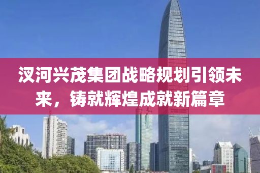 汊河興茂集團(tuán)戰(zhàn)略規(guī)劃引領(lǐng)未來(lái)，鑄就輝煌成就新篇章