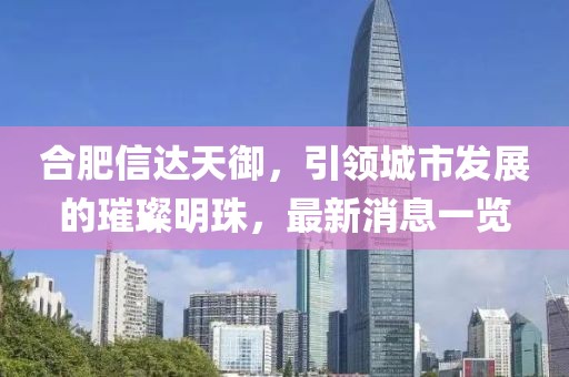 合肥信達天御，引領(lǐng)城市發(fā)展的璀璨明珠，最新消息一覽