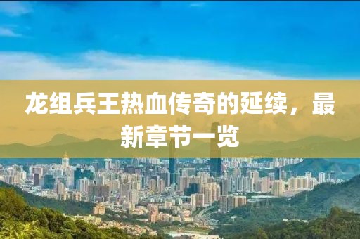 龍組兵王熱血傳奇的延續(xù)，最新章節(jié)一覽