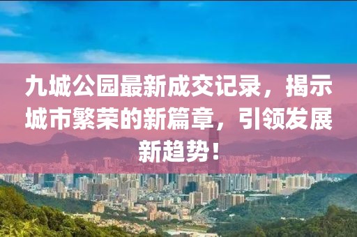 九城公園最新成交記錄，揭示城市繁榮的新篇章，引領發(fā)展新趨勢！
