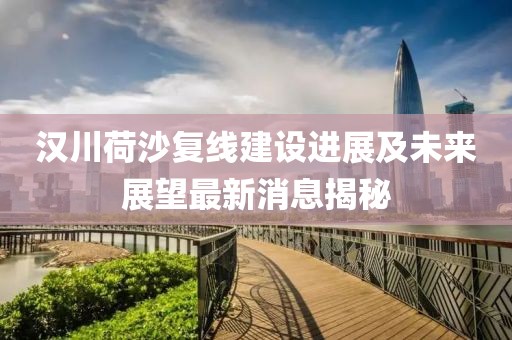 漢川荷沙復(fù)線建設(shè)進(jìn)展及未來展望最新消息揭秘