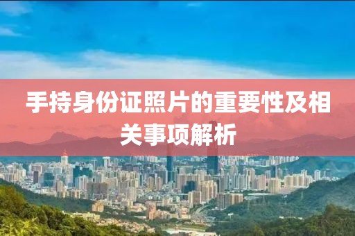 手持身份證照片的重要性及相關(guān)事項(xiàng)解析
