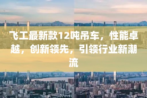 飛工最新款12噸吊車(chē)，性能卓越，創(chuàng)新領(lǐng)先，引領(lǐng)行業(yè)新潮流