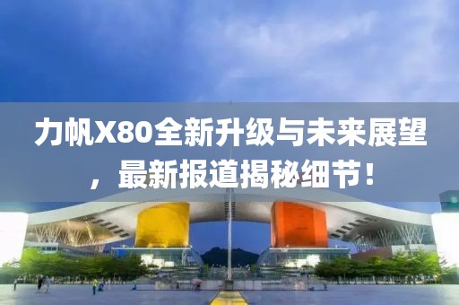 力帆X80全新升級(jí)與未來展望，最新報(bào)道揭秘細(xì)節(jié)！