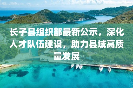 長子縣組織部最新公示，深化人才隊伍建設，助力縣域高質量發(fā)展