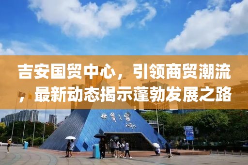 吉安國(guó)貿(mào)中心，引領(lǐng)商貿(mào)潮流，最新動(dòng)態(tài)揭示蓬勃發(fā)展之路
