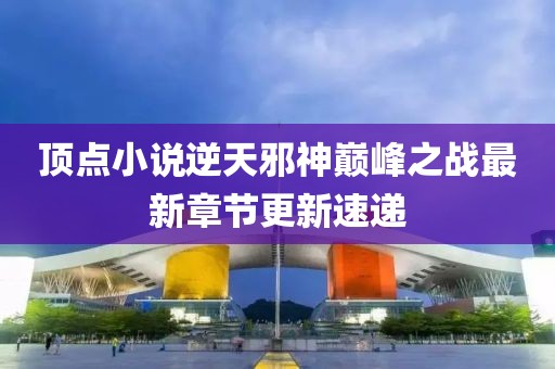頂點(diǎn)小說(shuō)逆天邪神巔峰之戰(zhàn)最新章節(jié)更新速遞
