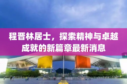 程晉林居士，探索精神與卓越成就的新篇章最新消息