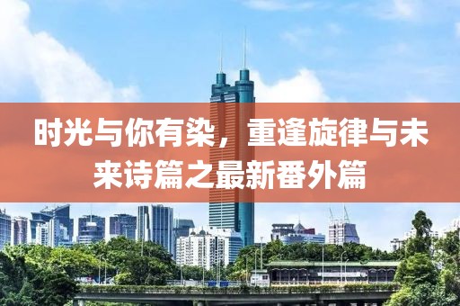 時(shí)光與你有染，重逢旋律與未來(lái)詩(shī)篇之最新番外篇