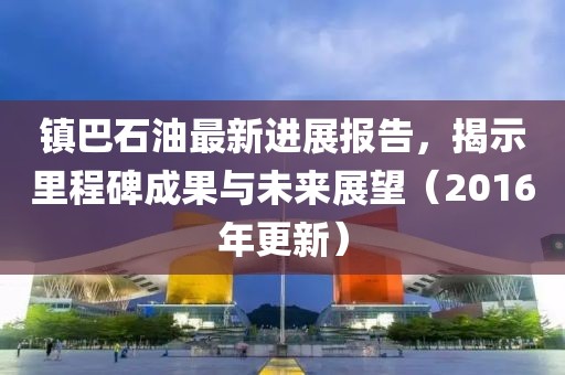鎮(zhèn)巴石油最新進(jìn)展報(bào)告，揭示里程碑成果與未來展望（2016年更新）
