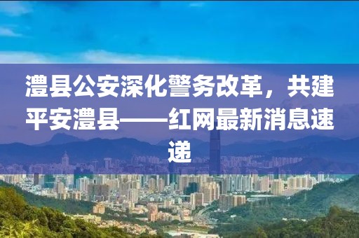 澧縣公安深化警務(wù)改革，共建平安澧縣——紅網(wǎng)最新消息速遞