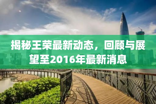 揭秘王榮最新動態(tài)，回顧與展望至2016年最新消息