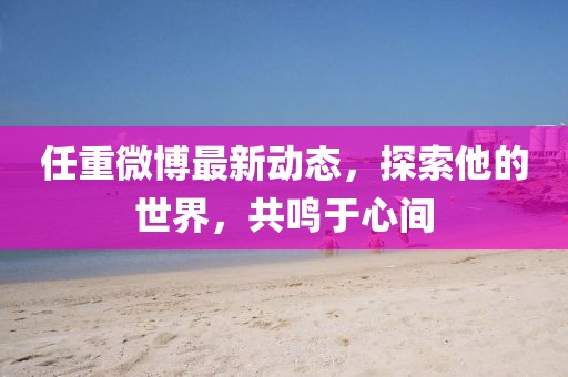 任重微博最新動(dòng)態(tài)，探索他的世界，共鳴于心間