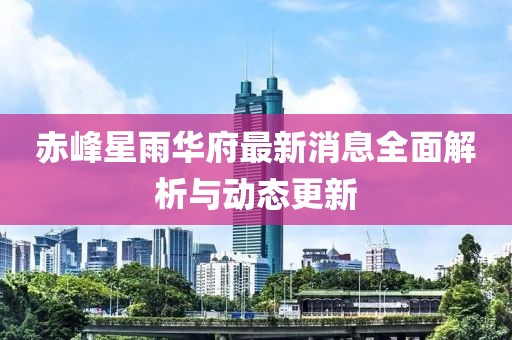 赤峰星雨華府最新消息全面解析與動(dòng)態(tài)更新
