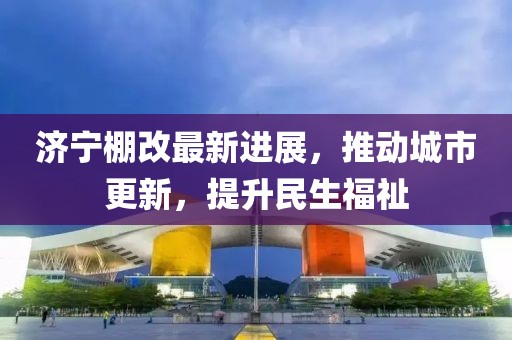 濟(jì)寧棚改最新進(jìn)展，推動城市更新，提升民生福祉