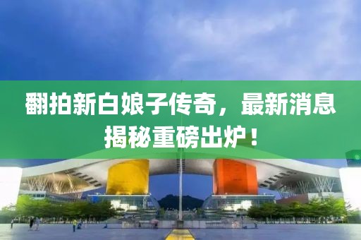 翻拍新白娘子傳奇，最新消息揭秘重磅出爐！