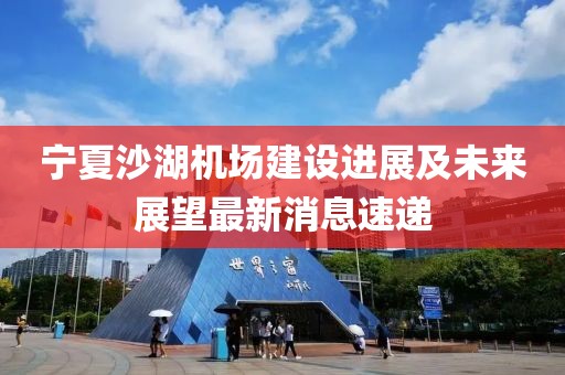寧夏沙湖機(jī)場(chǎng)建設(shè)進(jìn)展及未來(lái)展望最新消息速遞
