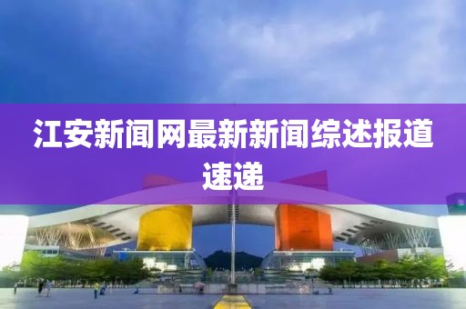 江安新聞網(wǎng)最新新聞綜述報道速遞