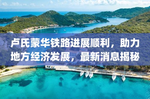 盧氏蒙華鐵路進展順利，助力地方經(jīng)濟發(fā)展，最新消息揭秘
