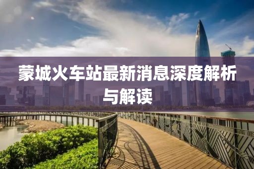 蒙城火車(chē)站最新消息深度解析與解讀