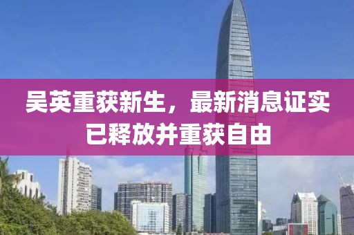 吳英重獲新生，最新消息證實已釋放并重獲自由