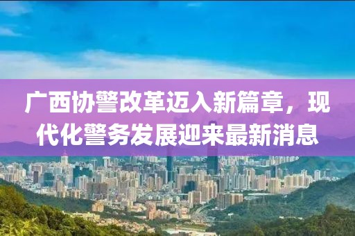 廣西協(xié)警改革邁入新篇章，現(xiàn)代化警務(wù)發(fā)展迎來最新消息