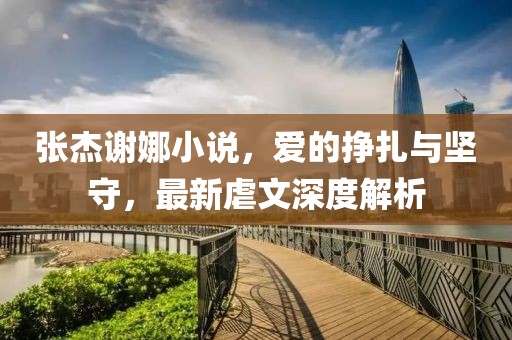 張杰謝娜小說，愛的掙扎與堅(jiān)守，最新虐文深度解析